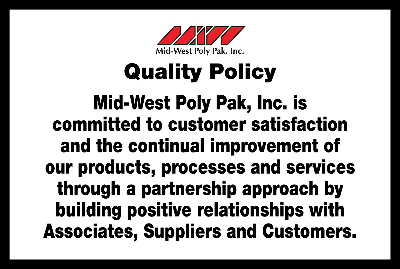 Mid-West Poly Pak, Inc. is committed to customer satisfaction and the continual improvement of our products, processes and services through a partnership approach by building positive relationships with Associates, Suppliers, and Customers.